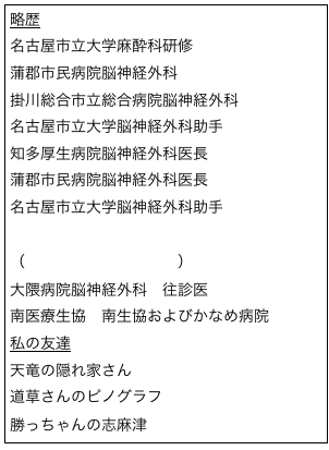 略歴
名古屋市立大学麻酔科研修
蒲郡市民病院脳神経外科
掛川総合市立総合病院脳神経外科
名古屋市立大学脳神経外科助手
知多厚生病院脳神経外科医長
蒲郡市民病院脳神経外科医長
名古屋市立大学脳神経外科助手
ペンシルベニア大学脳神経外科
（頭部外傷修復センター）
大隈病院脳神経外科　往診医
南医療生協　南生協およびかなめ病院
私の友達
天竜の隠れ家さん
道草さんのピノグラフ
勝っちゃんの志麻津
